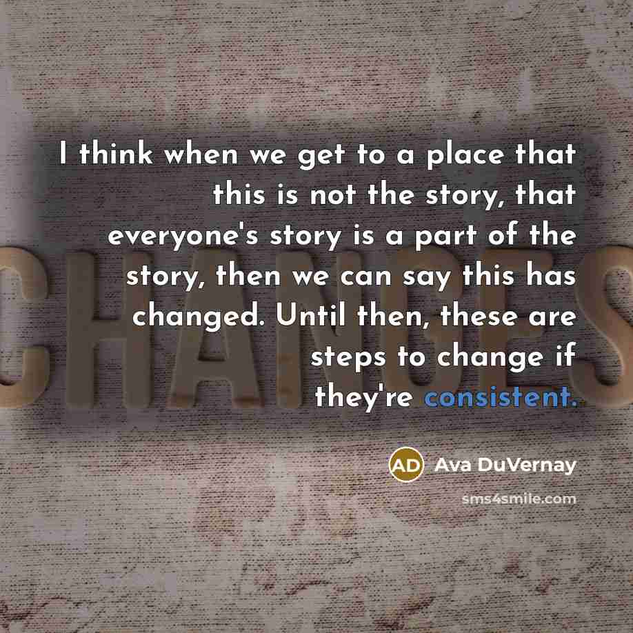“I think when we get to a place that this is not the story, that everyone's story is a part of the story, then we can say this has changed. Until then, these are steps to change if they're consistent.” quote by Ava DuVernay