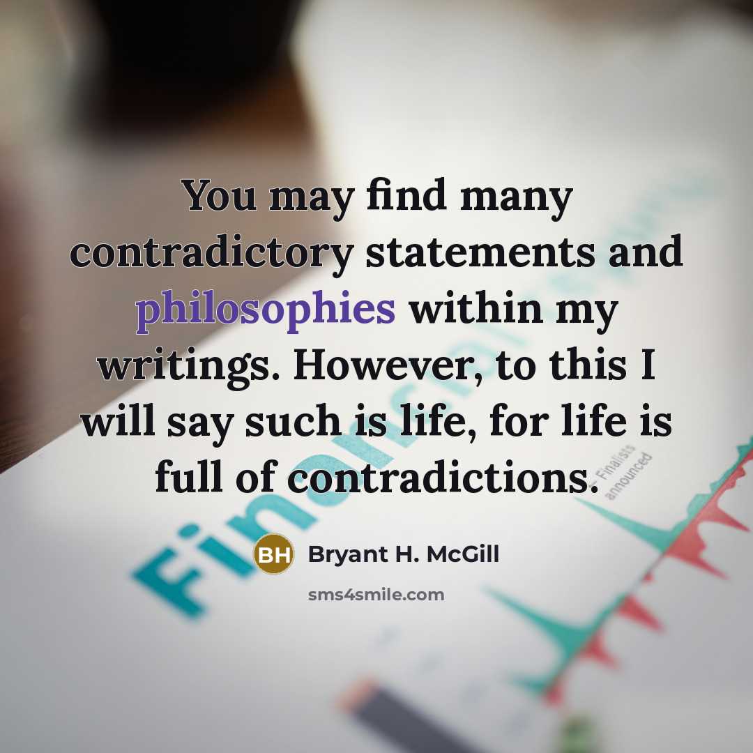 “You may find many contradictory statements and philosophies within my writings. However, to this I will say such is life, for life is full of contradictions.” quote by Bryant H. McGill