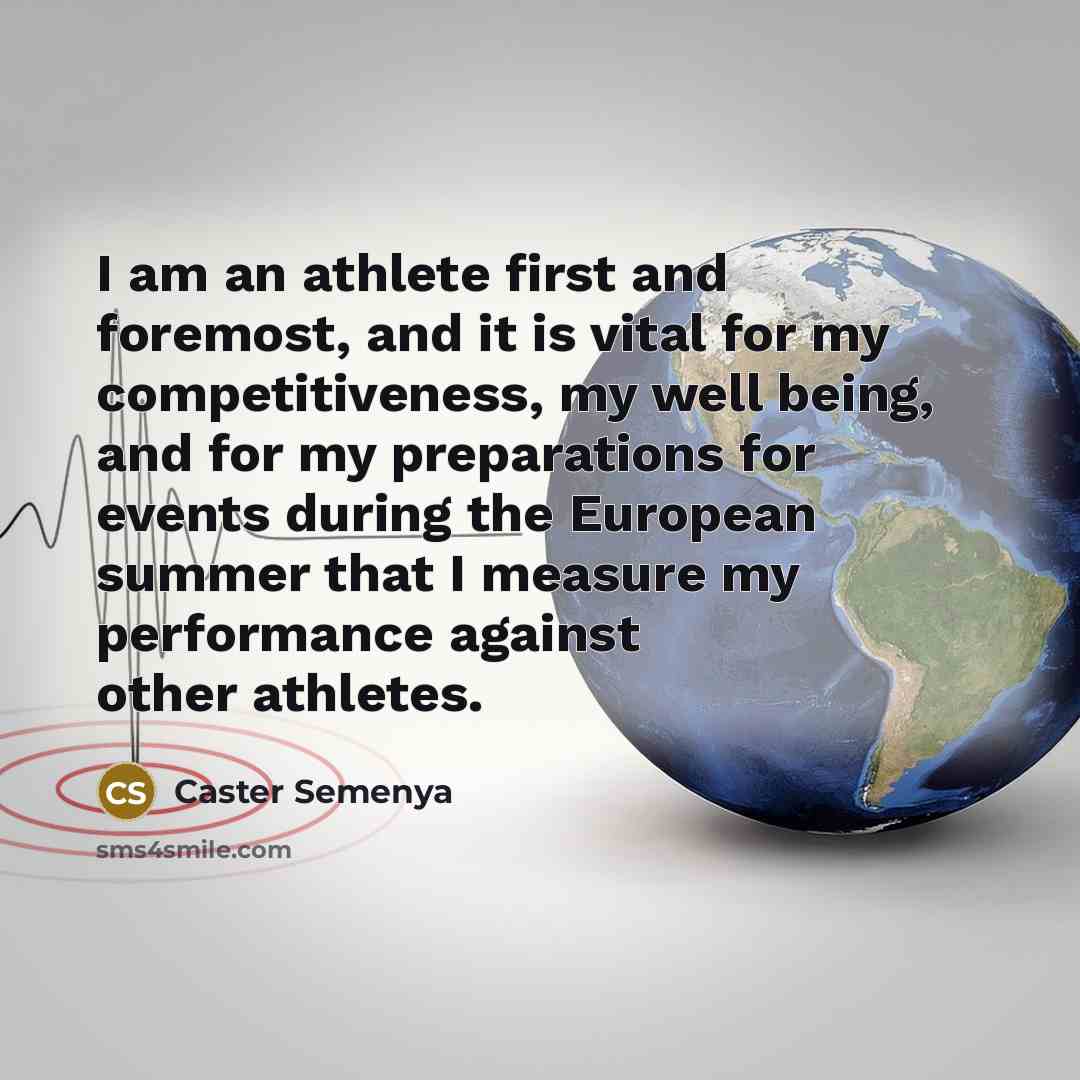 “I am an athlete first and foremost, and it is vital for my competitiveness, my well being, and for my preparations for events during the European summer that I measure my performance against other athletes.” quote by Caster Semenya