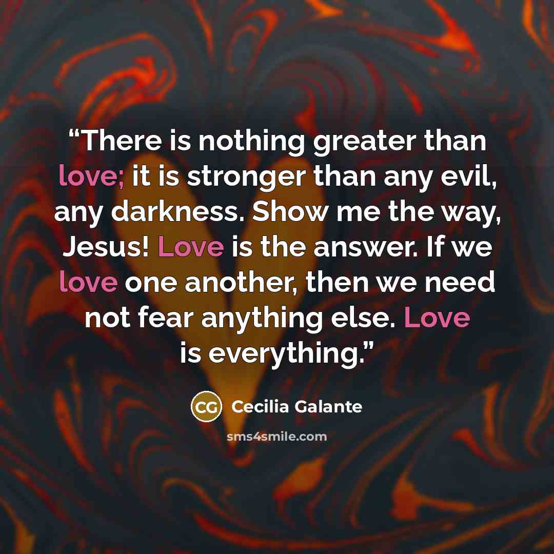 “There is nothing greater than love; it is stronger than any evil, any darkness. Show me the way, Jesus! Love is the answer. If we love one another, then we need not fear anything else. Love is everything.” quote by Cecilia Galante