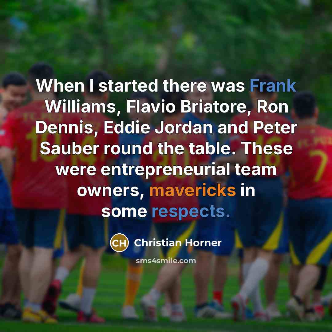 “When I started there was Frank Williams, Flavio Briatore, Ron Dennis, Eddie Jordan and Peter Sauber round the table. These were entrepreneurial team owners, mavericks in some respects.” quote by Christian Horner