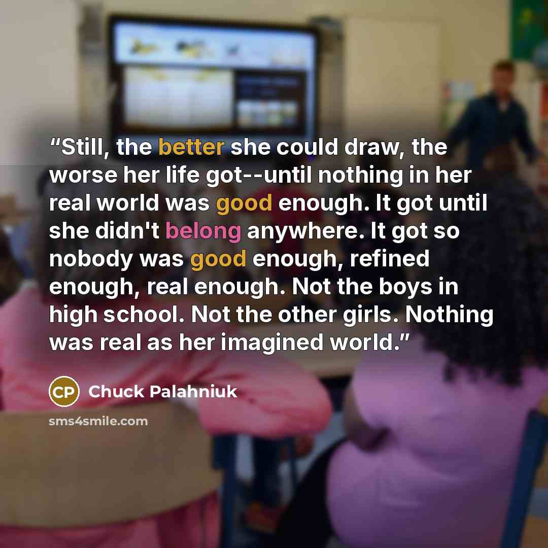 “Still, the better she could draw, the worse her life got--until nothing in her real world was good enough. It got until she didn't belong anywhere. It got so nobody was good enough, refined enough, real enough. Not the boys in high school. Not the other girls. Nothing was real as her imagined world.” quote by Chuck Palahniuk