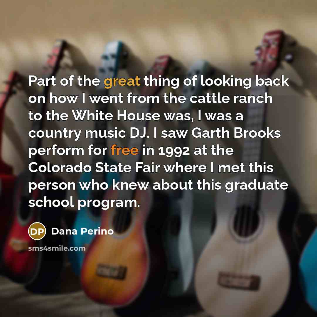 “Part of the great thing of looking back on how I went from the cattle ranch to the White House was, I was a country music DJ. I saw Garth Brooks perform for free in 1992 at the Colorado State Fair where I met this person who knew about this graduate school program.” quote by Dana Perino