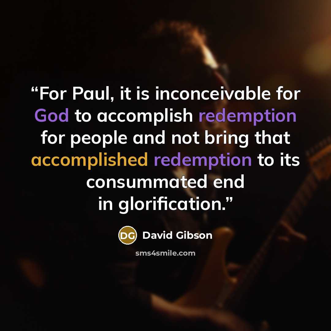 “For Paul, it is inconceivable for God to accomplish redemption for people and not bring that accomplished redemption to its consummated end in glorification.” quote by David Gibson