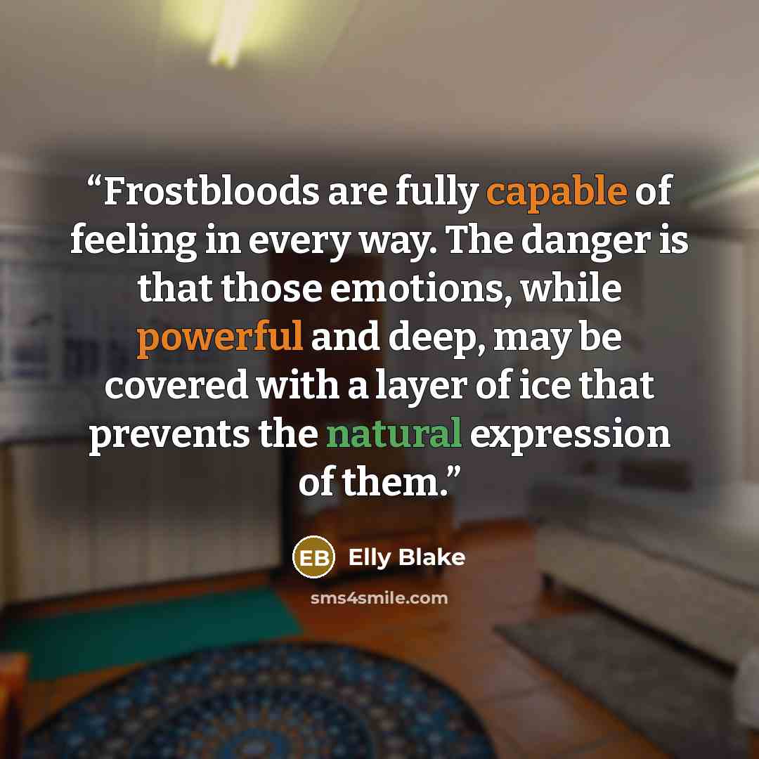 “Frostbloods are fully capable of feeling in every way. The danger is that those emotions, while powerful and deep, may be covered with a layer of ice that prevents the natural expression of them.” quote by Elly Blake