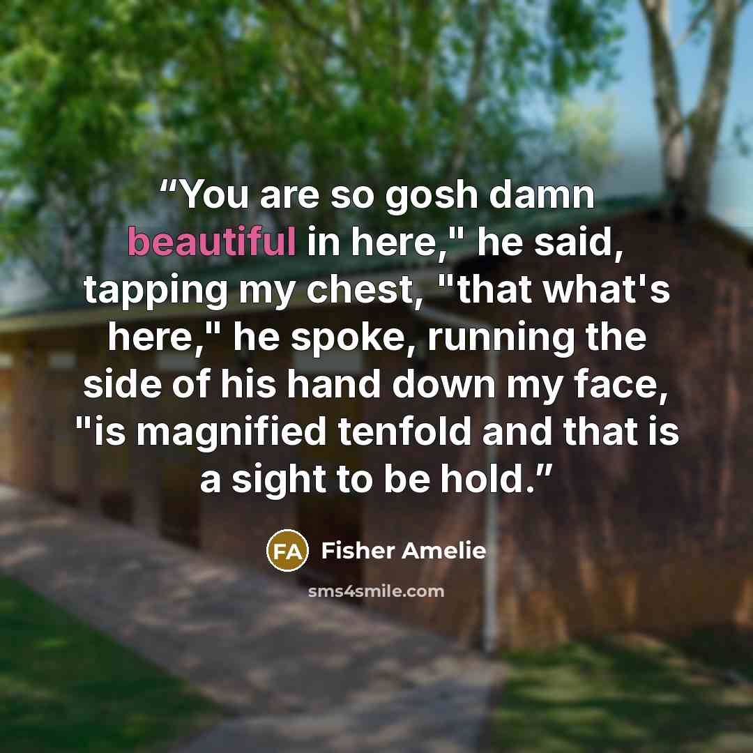 “You are so gosh damn beautiful in here," he said, tapping my chest, "that what's here," he spoke, running the side of his hand down my face, "is magnified tenfold and that is a sight to be hold.” quote by Fisher Amelie