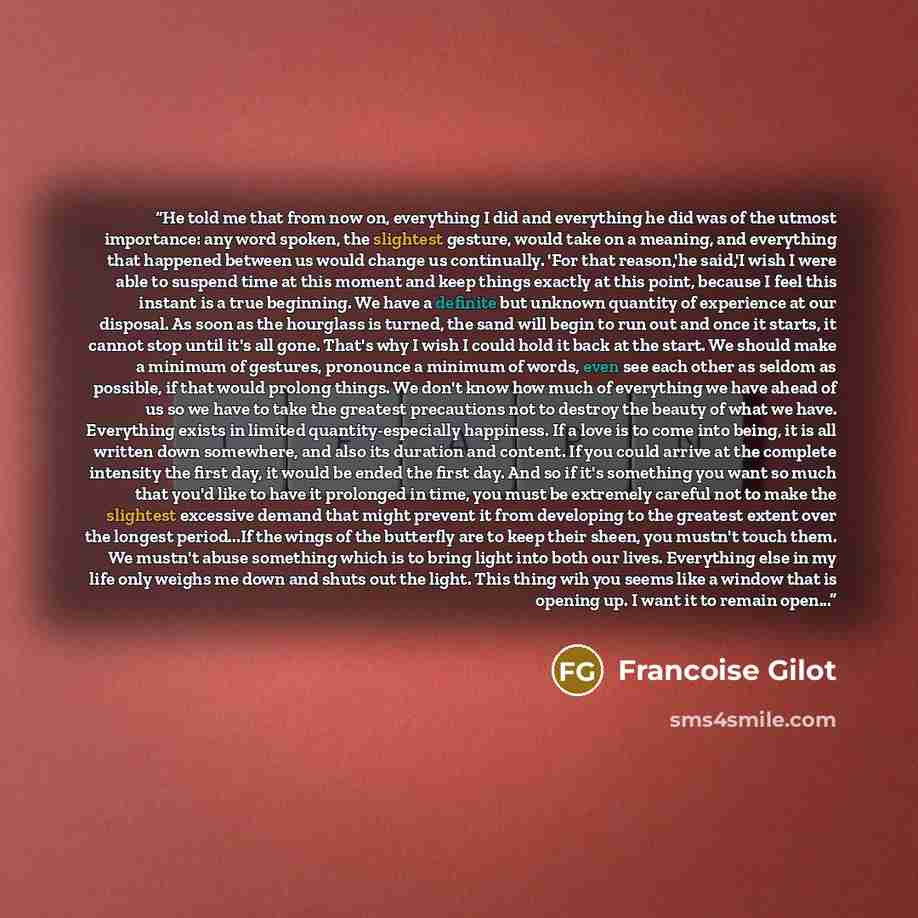 “He told me that from now on, everything I did and everything he did was of the utmost importance: any word spoken, the slightest gesture, would take on a meaning, and everything that happened between us would change us continually. 'For that reason,'he said,'I wish I were able to suspend time at…” quote by Francoise Gilot