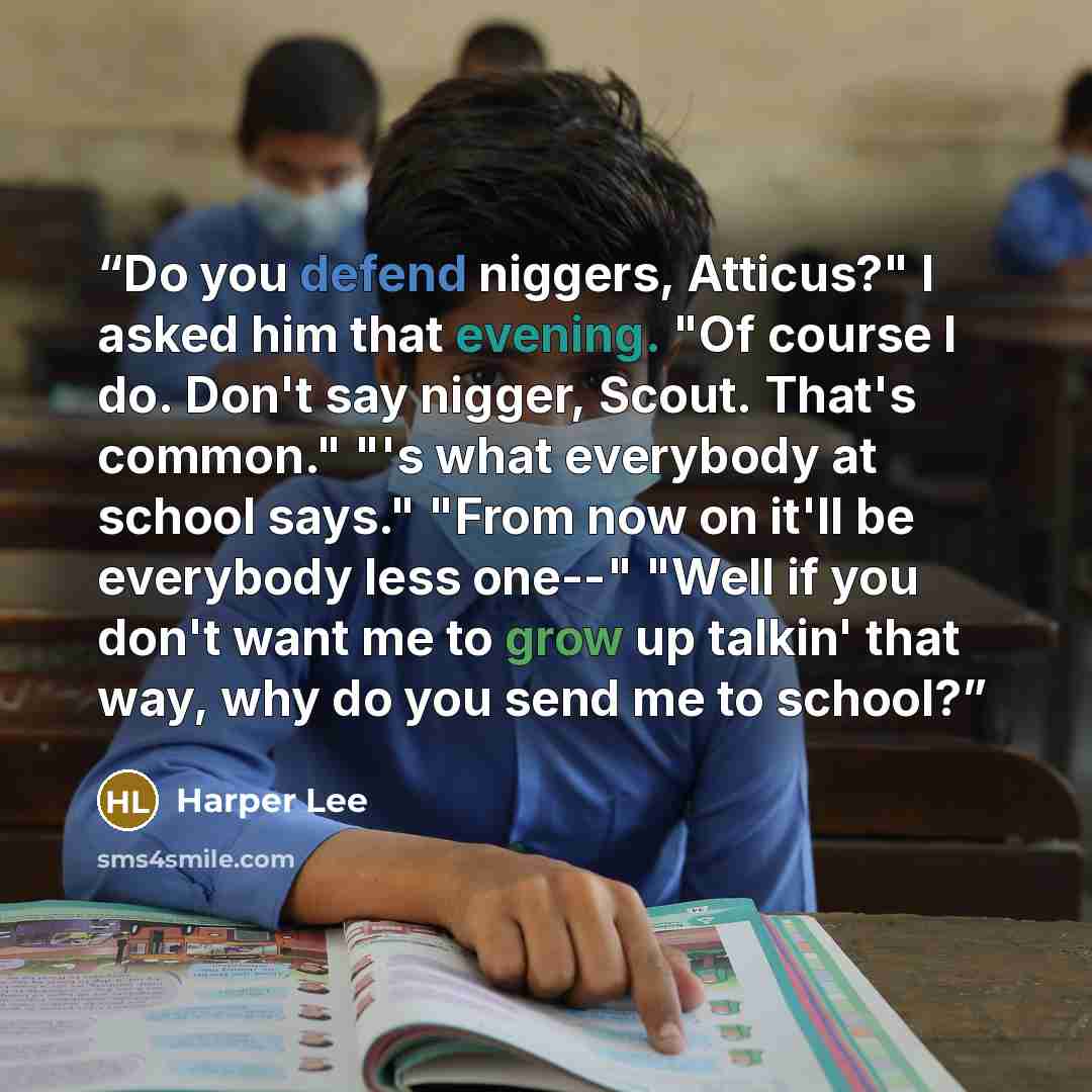 “Do you defend niggers, Atticus?" I asked him that evening. "Of course I do. Don't say nigger, Scout. That's common." "'s what everybody at school says." "From now on it'll be everybody less one--" "Well if you don't want me to grow up talkin' that way, why do you send me to school?” quote by Harper Lee