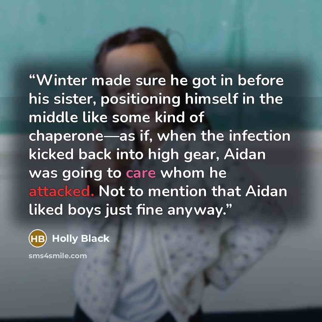 “Winter made sure he got in before his sister, positioning himself in the middle like some kind of chaperone—as if, when the infection kicked back into high gear, Aidan was going to care whom he attacked. Not to mention that Aidan liked boys just fine anyway.” quote by Holly Black