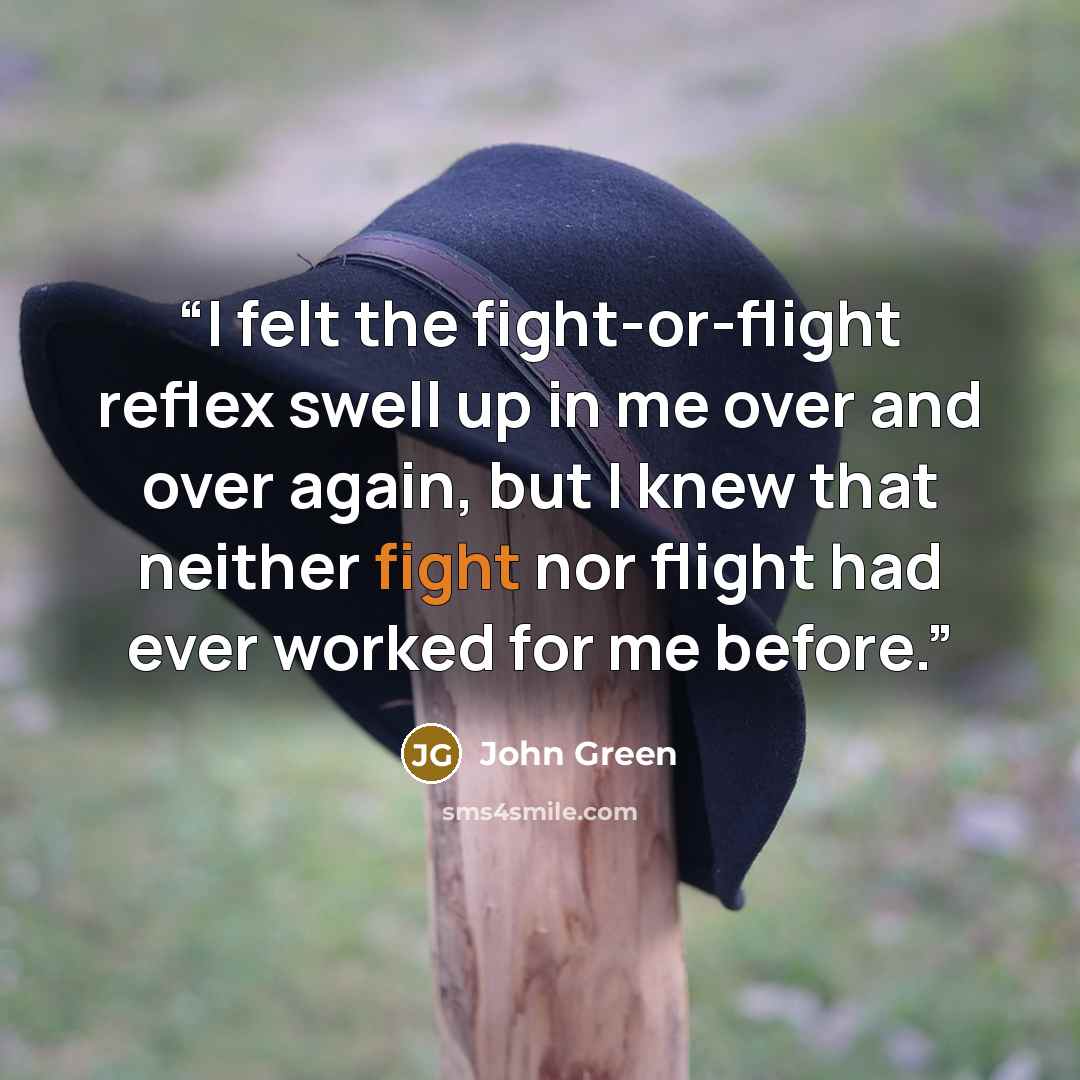 “I felt the fight-or-flight reflex swell up in me over and over again, but I knew that neither fight nor flight had ever worked for me before.” quote by John Green