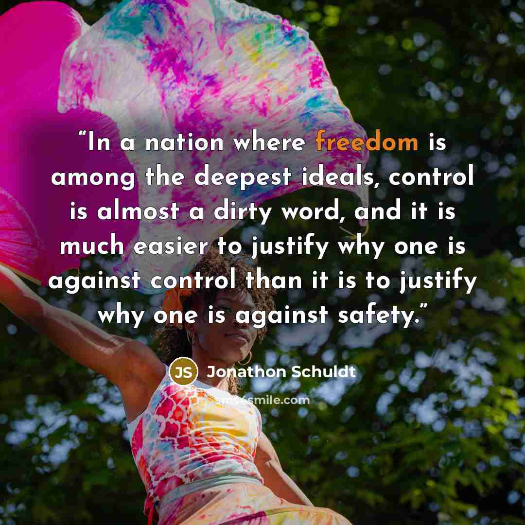 “In a nation where freedom is among the deepest ideals, control is almost a dirty word, and it is much easier to justify why one is against control than it is to justify why one is against safety.” quote by Jonathon Schuldt