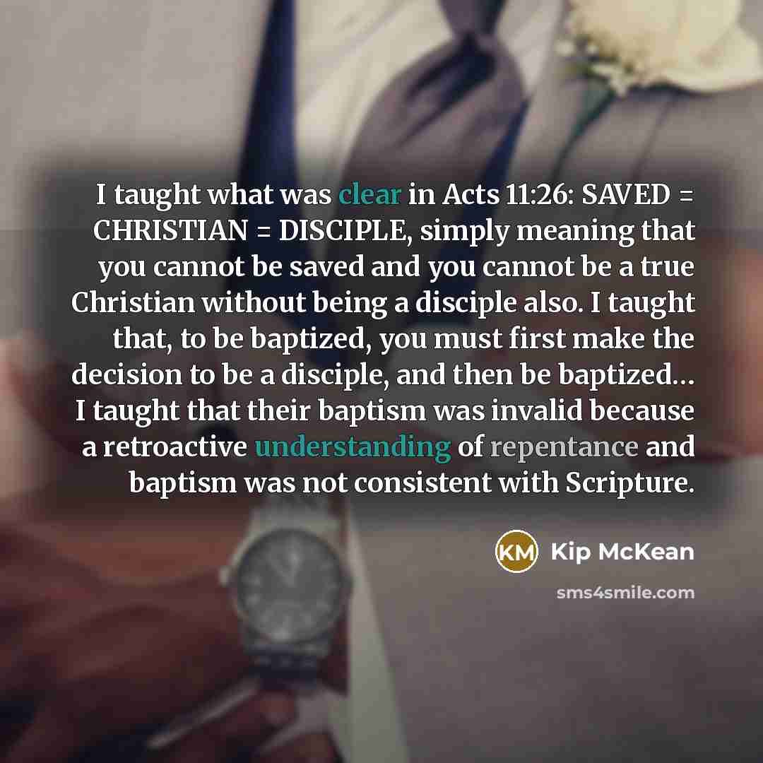 “I taught what was clear in Acts 11:26: SAVED = CHRISTIAN = DISCIPLE, simply meaning that you cannot be saved and you cannot be a true Christian without being a disciple also. I taught that, to be baptized, you must first make the decision to be a disciple, and then be baptized… I taught that their…” quote by Kip McKean