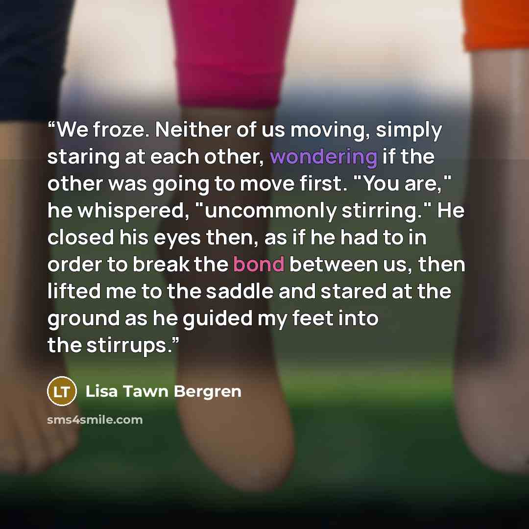 “We froze. Neither of us moving, simply staring at each other, wondering if the other was going to move first. "You are," he whispered, "uncommonly stirring." He closed his eyes then, as if he had to in order to break the bond between us, then lifted me to the saddle and stared at the ground as he…” quote by Lisa Tawn Bergren