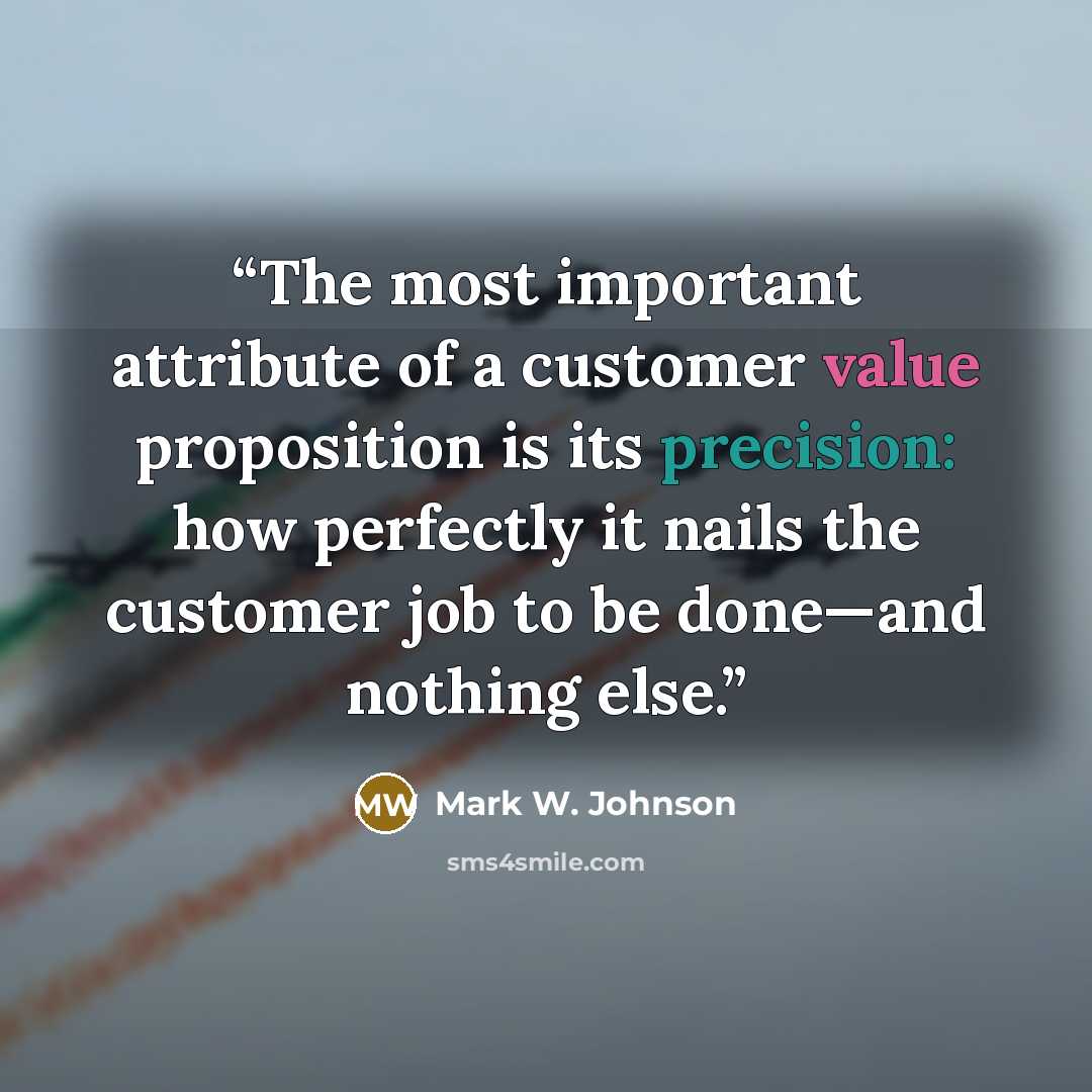 “The most important attribute of a customer value proposition is its precision: how perfectly it nails the customer job to be done—and nothing else.” quote by Mark W. Johnson