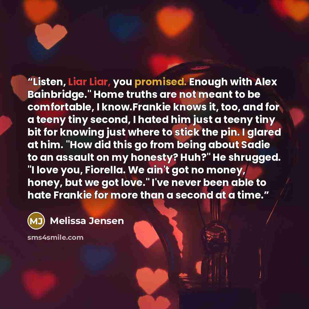 “Listen, Liar Liar, you promised. Enough with Alex Bainbridge." Home truths are not meant to be comfortable, I know.Frankie knows it, too, and for a teeny tiny second, I hated him just a teeny tiny bit for knowing just where to stick the pin. I glared at him. "How did this go from being about Sadie…” quote by Melissa Jensen