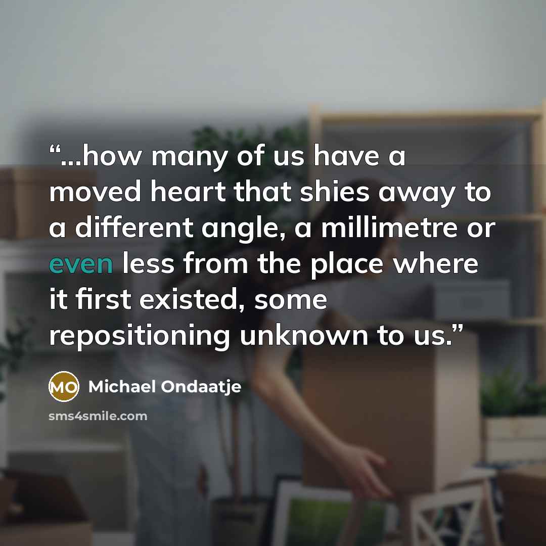 “...how many of us have a moved heart that shies away to a different angle, a millimetre or even less from the place where it first existed, some repositioning unknown to us.” quote by Michael Ondaatje