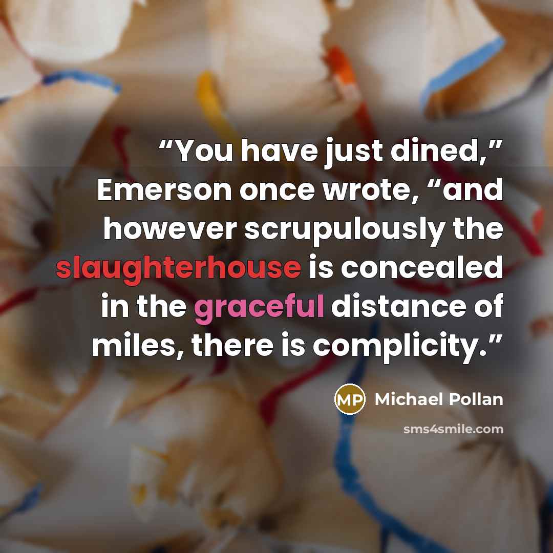 “You have just dined,” Emerson once wrote, “and however scrupulously the slaughterhouse is concealed in the graceful distance of miles, there is complicity.” quote by Michael Pollan