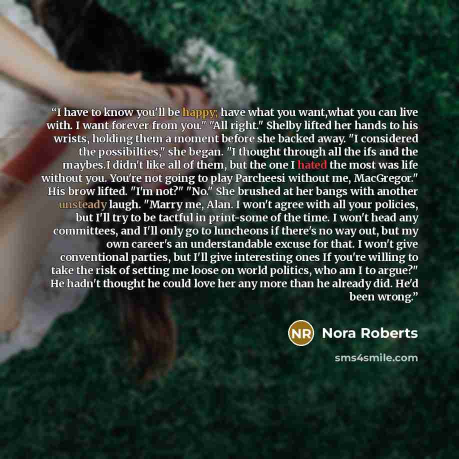 “I have to know you'll be happy; have what you want,what you can live with. I want forever from you." "All right." Shelby lifted her hands to his wrists, holding them a moment before she backed away. "I considered the possibilties," she began. "I thought through all the ifs and the maybes.I didn't…” quote by Nora Roberts