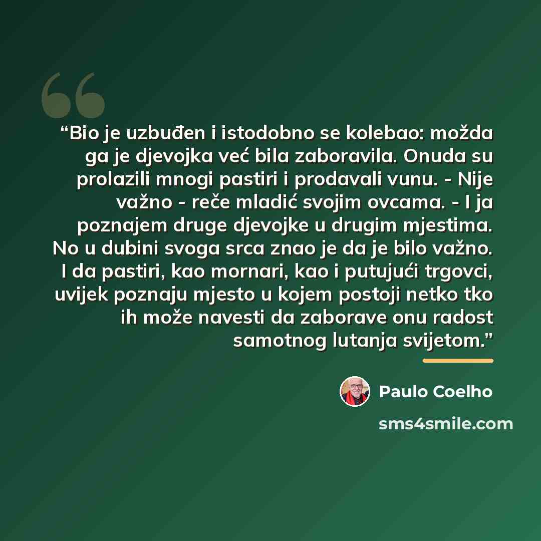 “Bio je uzbuđen i istodobno se kolebao: možda ga je djevojka već bila zaboravila. Onuda su prolazili mnogi pastiri i prodavali vunu. - Nije važno - reče mladić svojim ovcama. - I ja poznajem druge djevojke u drugim mjestima. No u dubini svoga srca znao je da je bilo važno. I da pastiri, kao…” quote by Paulo Coelho
