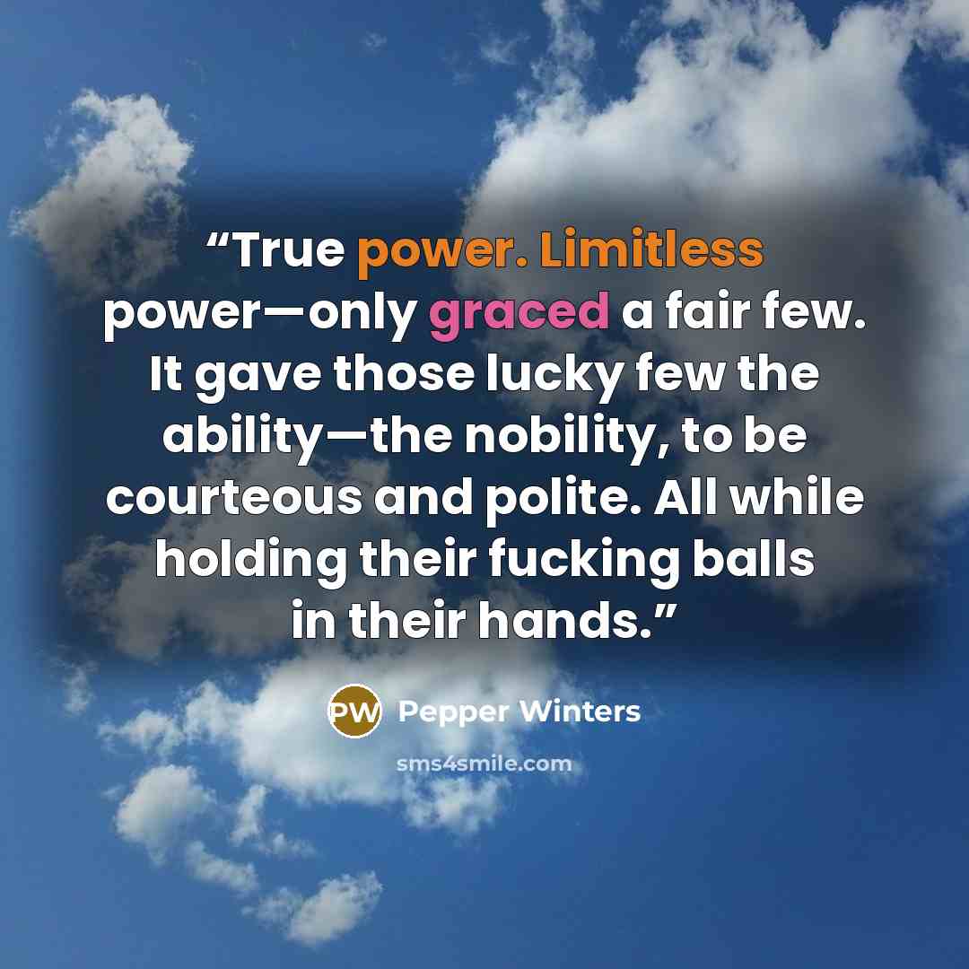 “True power. Limitless power—only graced a fair few. It gave those lucky few the ability—the nobility, to be courteous and polite. All while holding their fucking balls in their hands.” quote by Pepper Winters