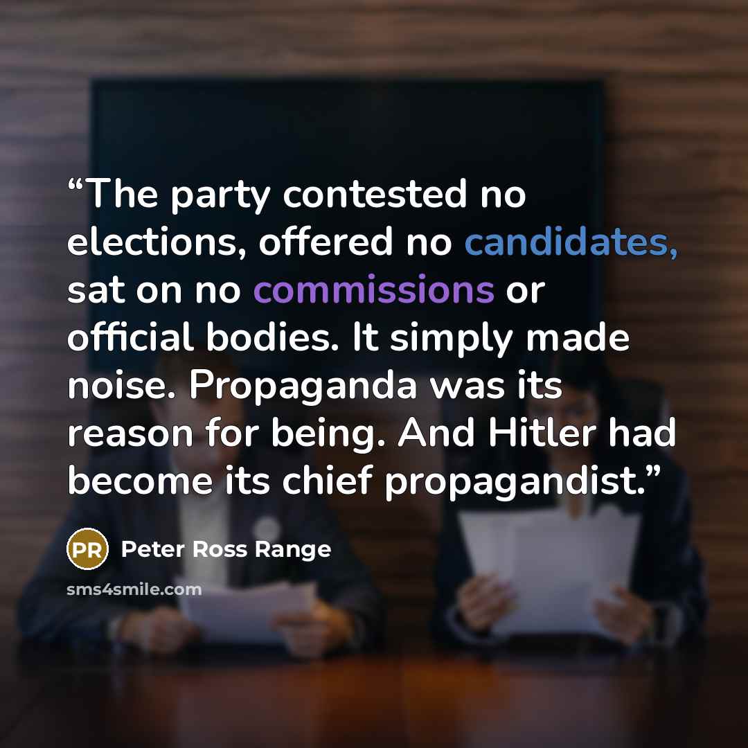 “The party contested no elections, offered no candidates, sat on no commissions or official bodies. It simply made noise. Propaganda was its reason for being. And Hitler had become its chief propagandist.” quote by Peter Ross Range
