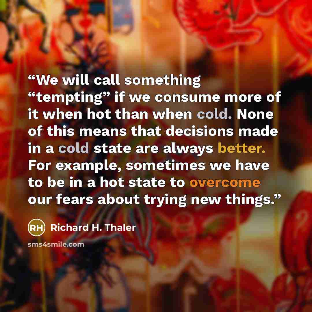 “We will call something “tempting” if we consume more of it when hot than when cold. None of this means that decisions made in a cold state are always better. For example, sometimes we have to be in a hot state to overcome our fears about trying new things.” quote by Richard H. Thaler