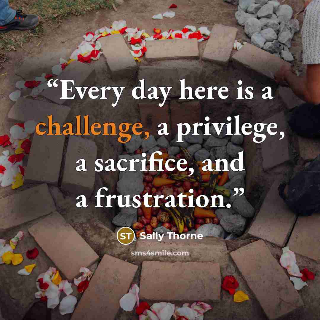 “Every day here is a challenge, a privilege, a sacrifice, and a frustration.” quote by Sally Thorne