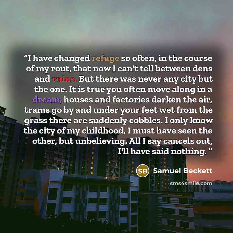 “I have changed refuge so often, in the course of my rout, that now I can't tell between dens and ruins. But there was never any city but the one. It is true you often move along in a dream, houses and factories darken the air, trams go by and under your feet wet from the grass there are suddenly…” quote by Samuel Beckett