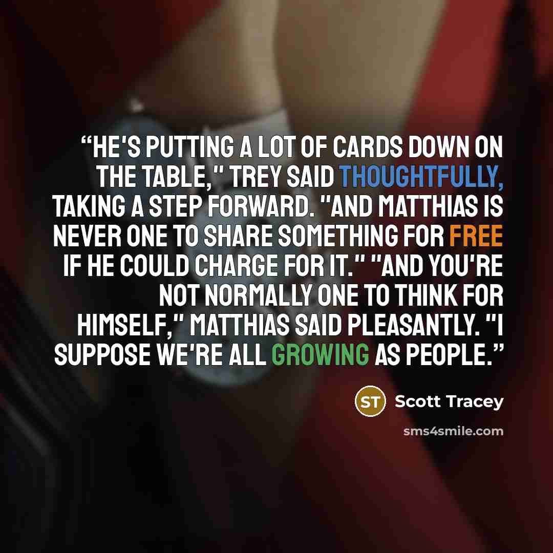 “He's putting a lot of cards down on the table," Trey said thoughtfully, taking a step forward. "And Matthias is never one to share something for free if he could charge for it." "And you're not normally one to think for himself," Matthias said pleasantly. "I suppose we're all growing as people.” quote by Scott Tracey
