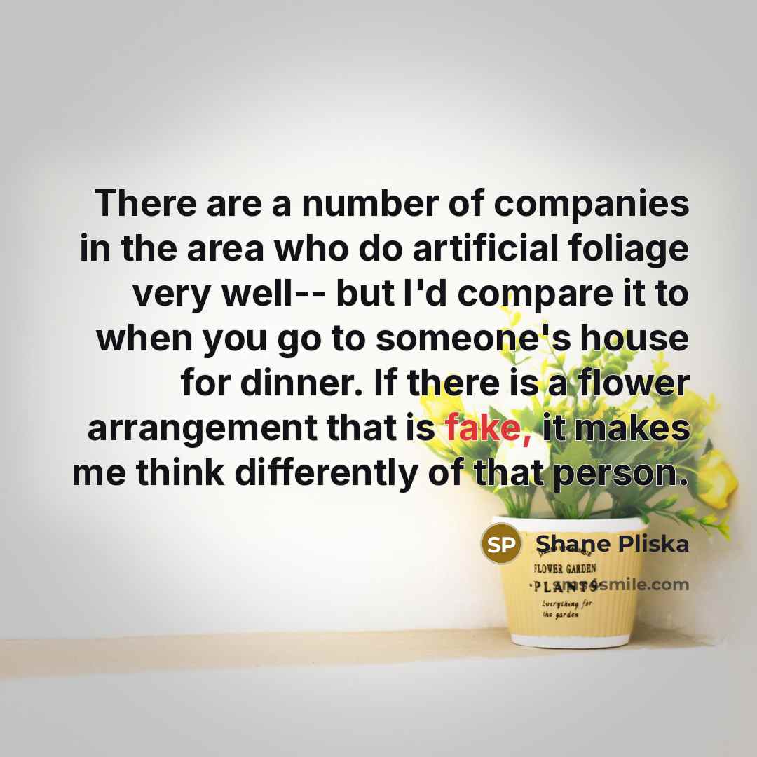“There are a number of companies in the area who do artificial foliage very well-- but I'd compare it to when you go to someone's house for dinner. If there is a flower arrangement that is fake, it makes me think differently of that person.” quote by Shane Pliska