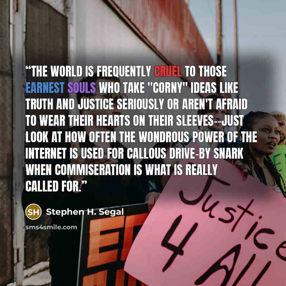 “The world is frequently cruel to those earnest souls who take "corny" ideas like truth and justice seriously or aren't afraid to wear their hearts on their sleeves--just look at how often the wondrous power of the Internet is used for callous drive-by snark when commiseration is what is really…” quote by Stephen H. Segal