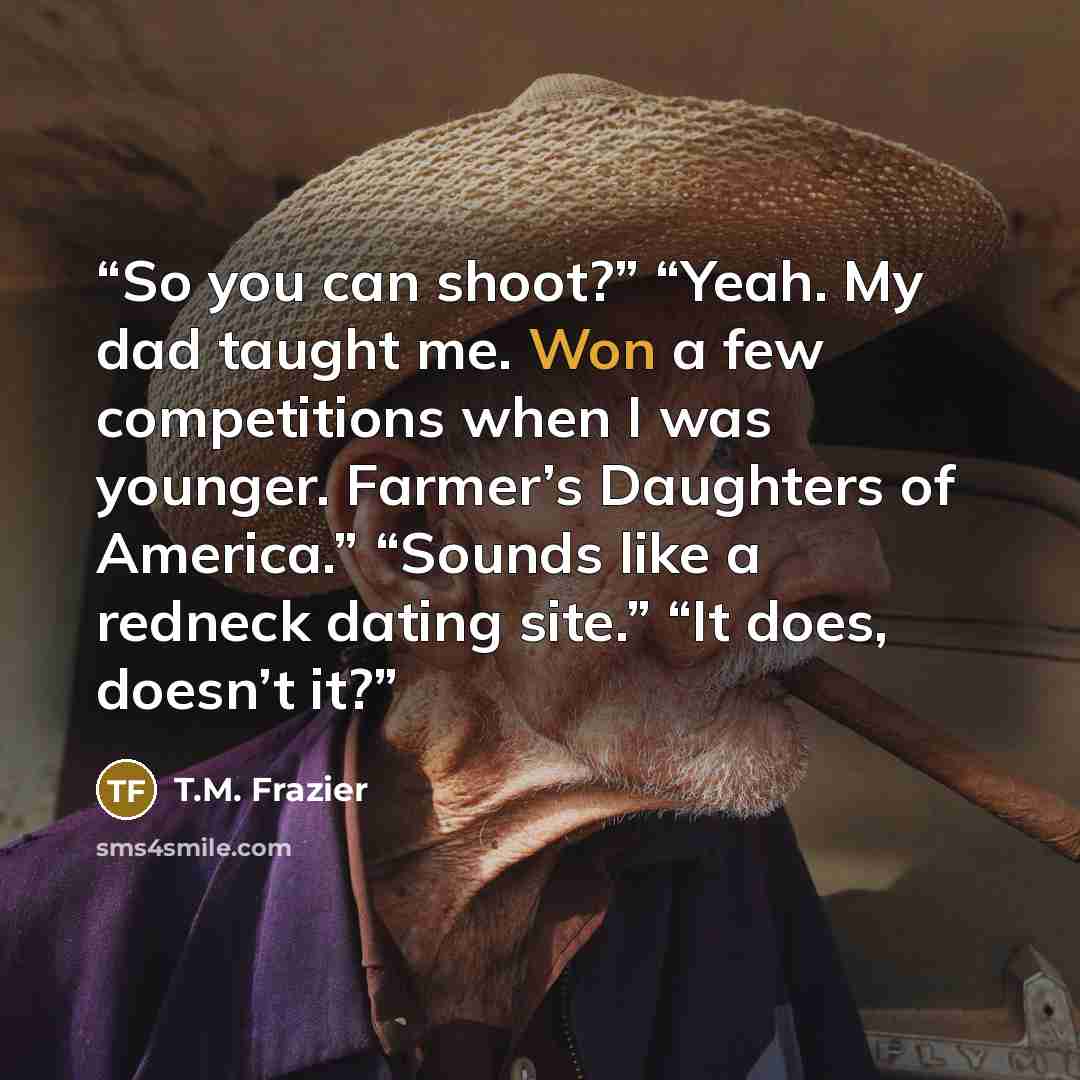 “So you can shoot?” “Yeah. My dad taught me. Won a few competitions when I was younger. Farmer’s Daughters of America.” “Sounds like a redneck dating site.” “It does, doesn’t it?” quote by T.M. Frazier