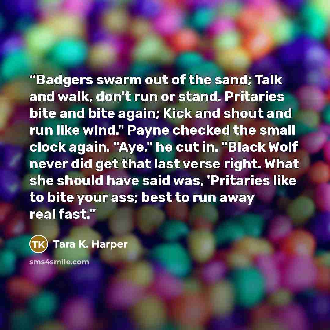“Badgers swarm out of the sand; Talk and walk, don't run or stand. Pritaries bite and bite again; Kick and shout and run like wind." Payne checked the small clock again. "Aye," he cut in. "Black Wolf never did get that last verse right. What she should have said was, 'Pritaries like to bite your…” quote by Tara K. Harper
