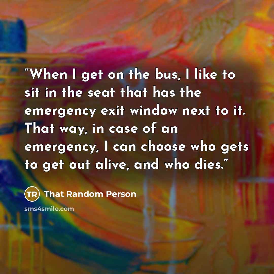 “When I get on the bus, I like to sit in the seat that has the emergency exit window next to it. That way, in case of an emergency, I can choose who gets to get out alive, and who dies.” quote by That Random Person