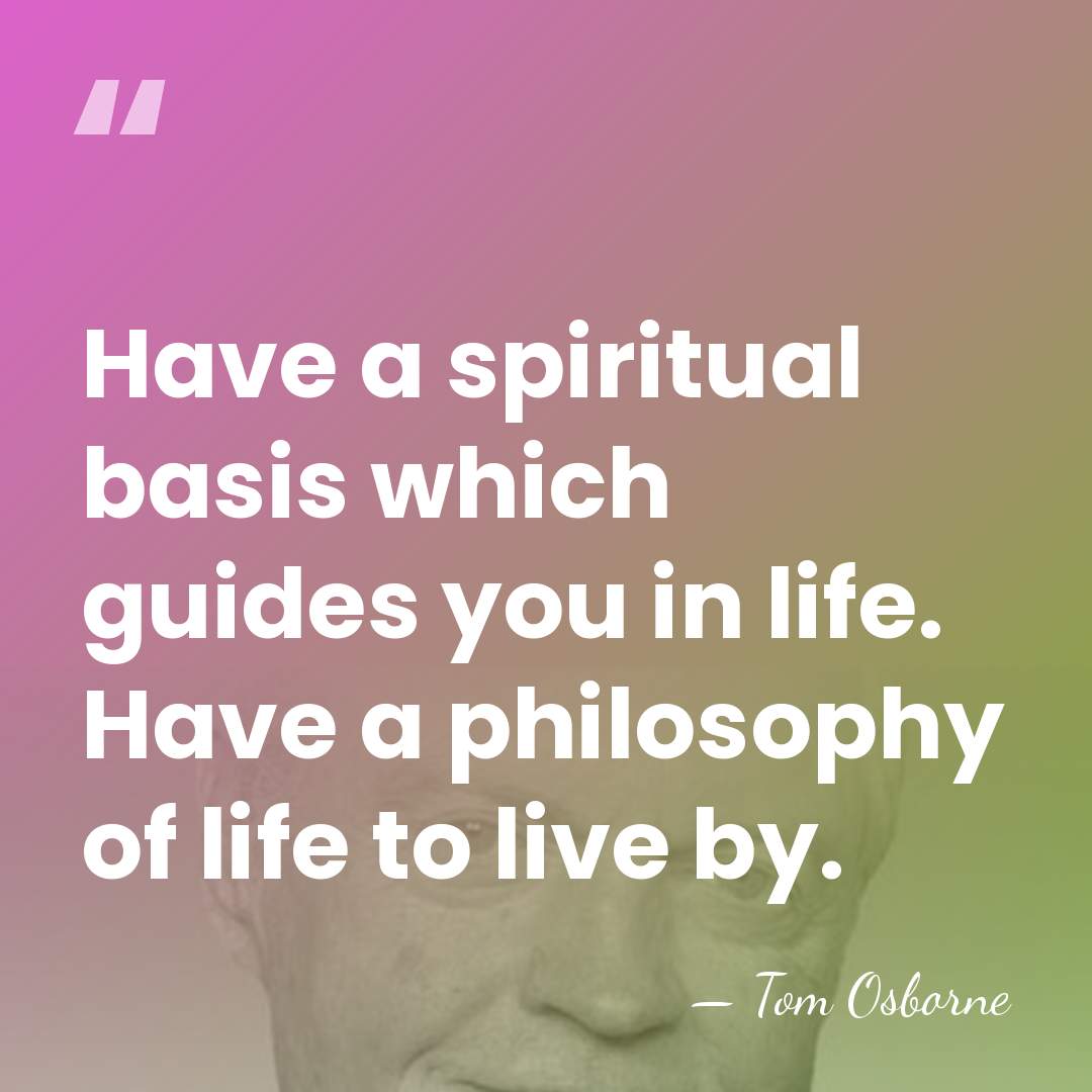 Have a spiritual basis which guides you in life. Have a philosophy&hellip; - Tom Osborne