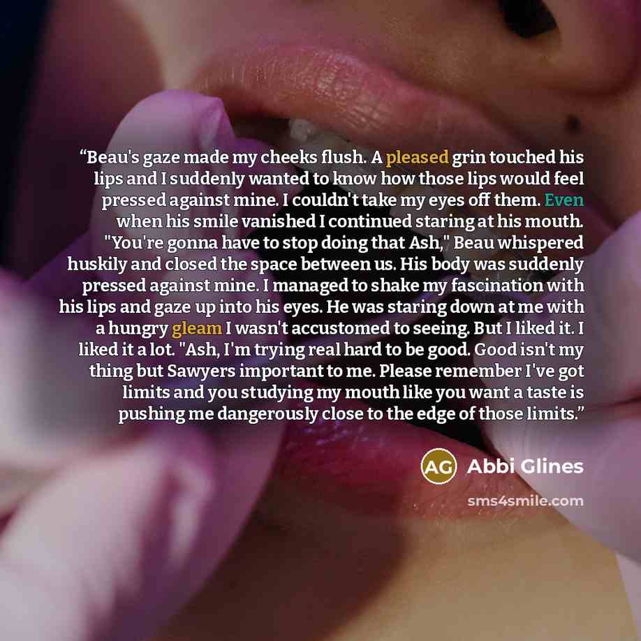 “Beau's gaze made my cheeks flush. A pleased grin touched his lips and I suddenly wanted to know how those lips would feel pressed against mine. I couldn't take my eyes off them. Even when his smile vanished I continued staring at his mouth. "You're gonna have to stop doing that Ash," Beau…” quote by Abbi Glines