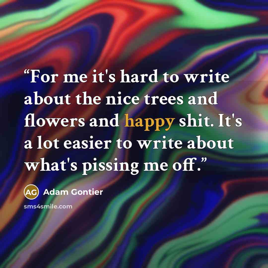 “For me it's hard to write about the nice trees and flowers and happy shit. It's a lot easier to write about what's pissing me off.” quote by Adam Gontier