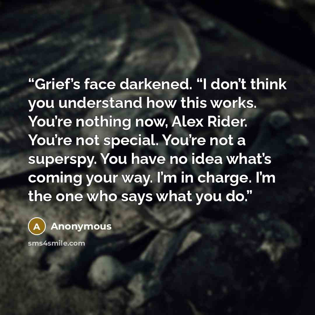 “Grief’s face darkened. “I don’t think you understand how this works. You’re nothing now, Alex Rider. You’re not special. You’re not a superspy. You have no idea what’s coming your way. I’m in charge. I’m the one who says what you do.” quote by Anonymous