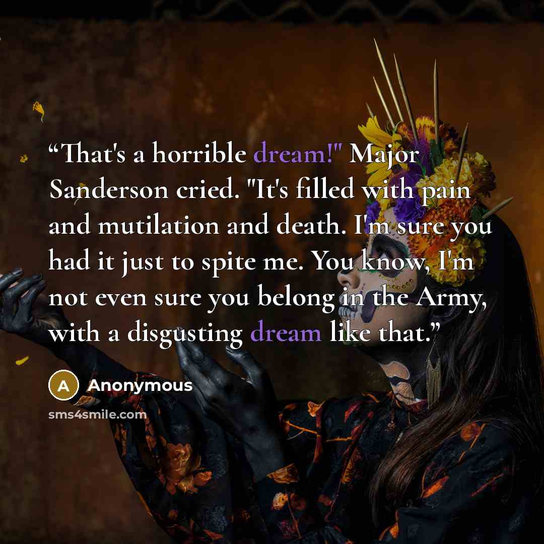 “That's a horrible dream!" Major Sanderson cried. "It's filled with pain and mutilation and death. I'm sure you had it just to spite me. You know, I'm not even sure you belong in the Army, with a disgusting dream like that.” quote by Anonymous