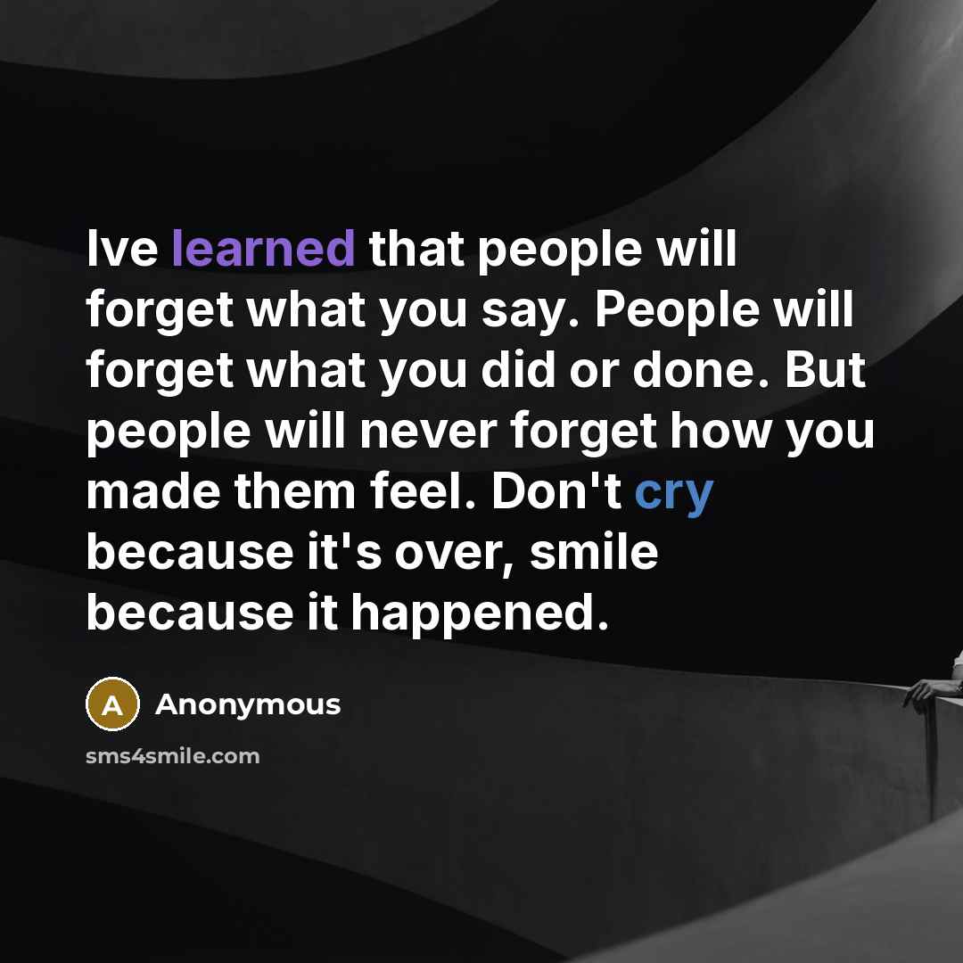 “Ive learned that people will forget what you say. People will forget what you did or done. But people will never forget how you made them feel. Don't cry because it's over, smile because it happened.” quote by Anonymous