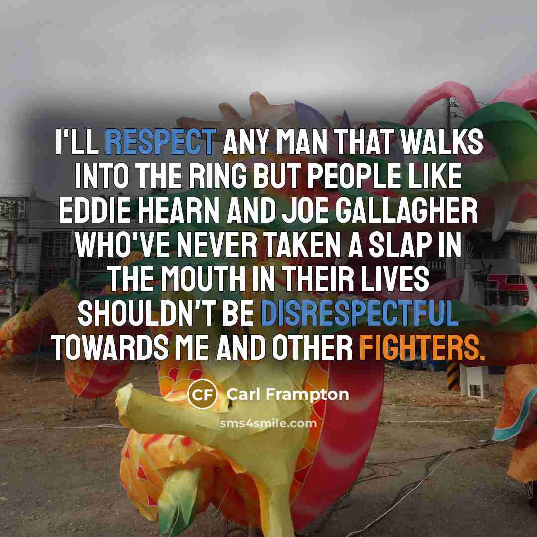 “I'll respect any man that walks into the ring but people like Eddie Hearn and Joe Gallagher who've never taken a slap in the mouth in their lives shouldn't be disrespectful towards me and other fighters.” quote by Carl Frampton