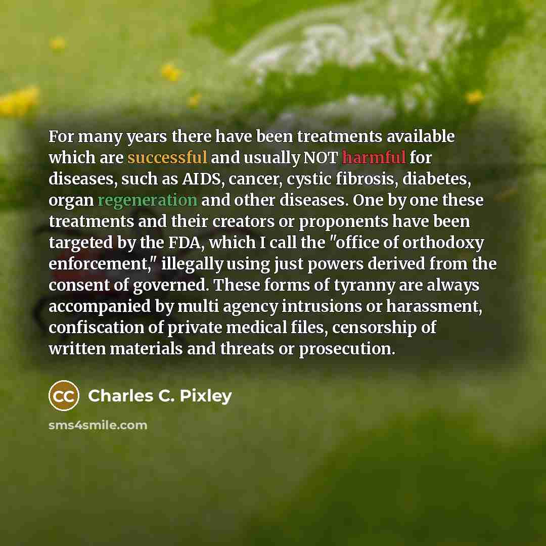 “For many years there have been treatments available which are successful and usually NOT harmful for diseases, such as AIDS, cancer, cystic fibrosis, diabetes, organ regeneration and other diseases. One by one these treatments and their creators or proponents have been targeted by the FDA, which I…” quote by Charles C. Pixley