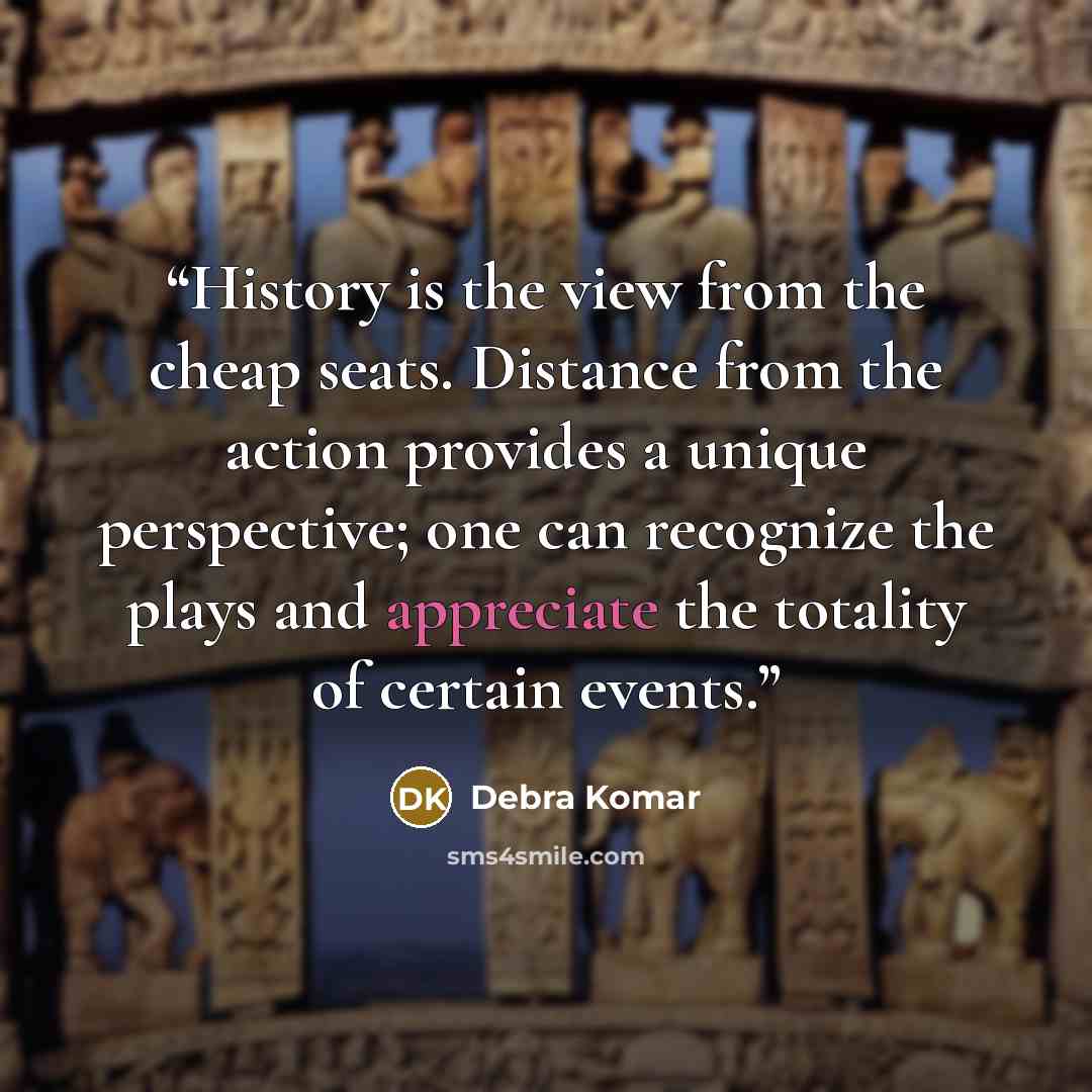 “History is the view from the cheap seats. Distance from the action provides a unique perspective; one can recognize the plays and appreciate the totality of certain events.” quote by Debra Komar