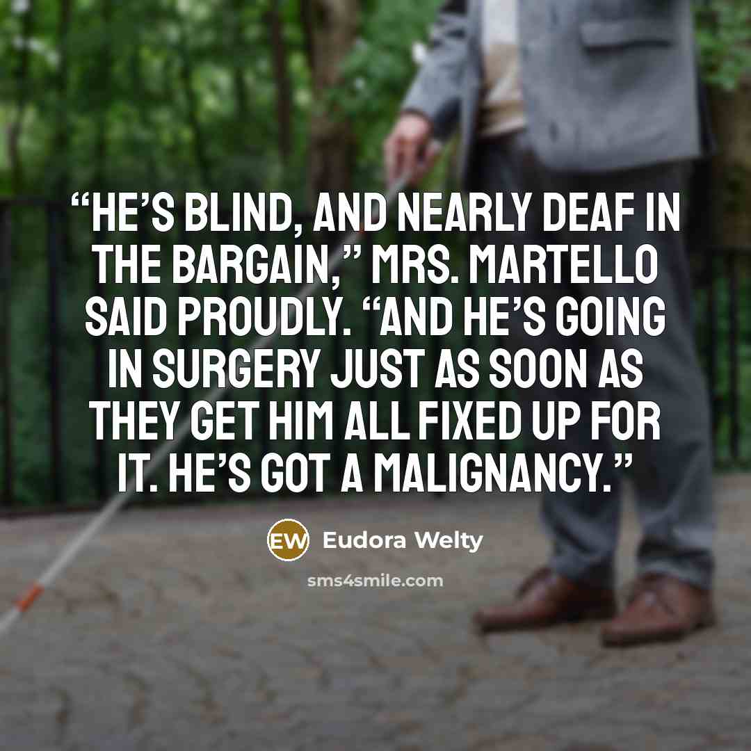 “He’s blind, and nearly deaf in the bargain,” Mrs. Martello said proudly. “And he’s going in surgery just as soon as they get him all fixed up for it. He’s got a malignancy.” quote by Eudora Welty