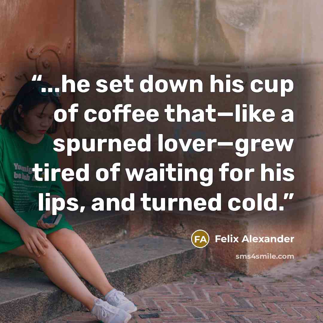 “...he set down his cup of coffee that—like a spurned lover—grew tired of waiting for his lips, and turned cold.” quote by Felix Alexander