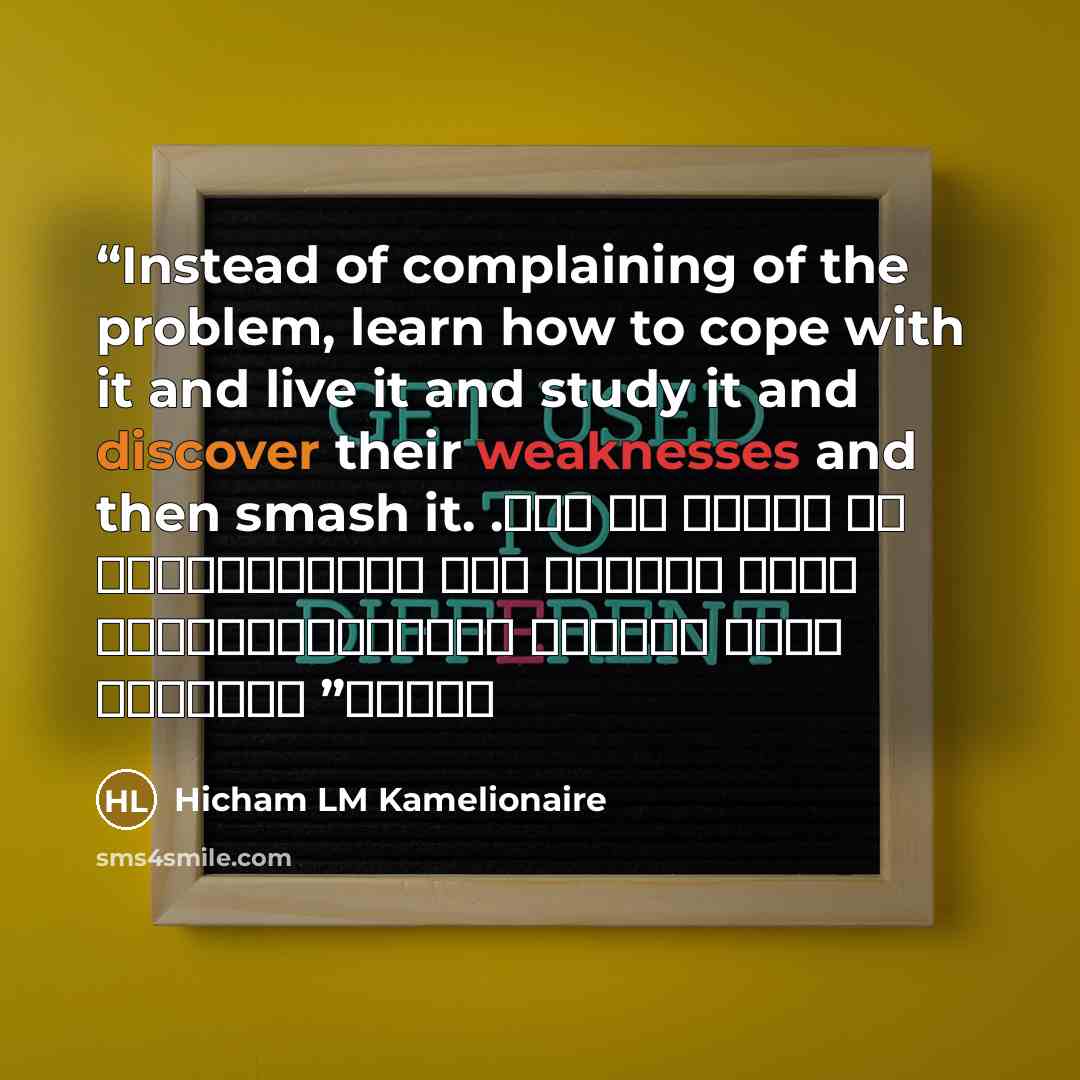 “Instead of complaining of the problem, learn how to cope with it and live it and study it and discover their weaknesses and then smash it. . عوض أن تشتكي من المشلكة تعلم كيف تتأقلم معها وتعيشها وتدرسها وتكتشف نقاط ضعفها ثم حطمها” quote by Hicham LM Kamelionaire