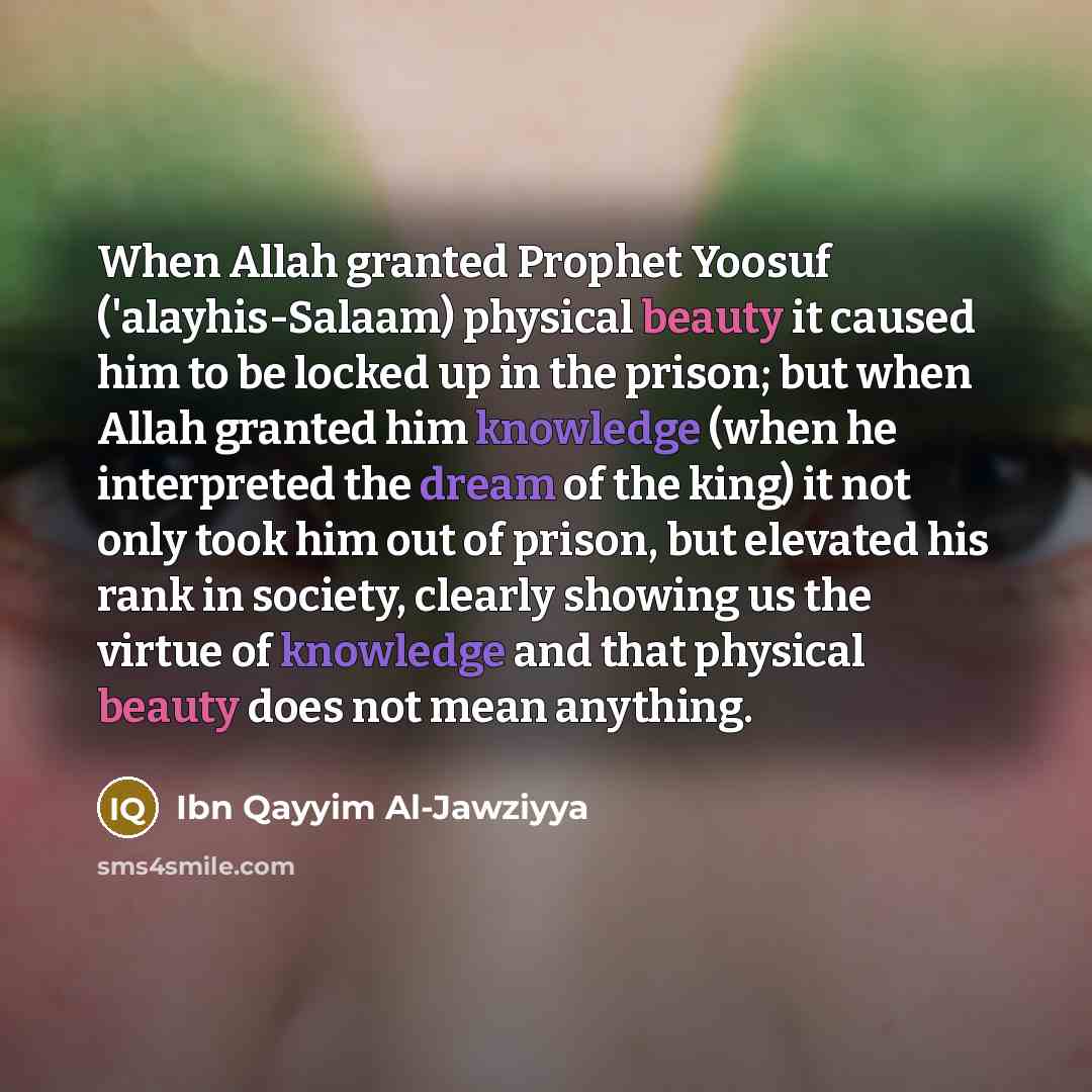 “When Allah granted Prophet Yoosuf ('alayhis-Salaam) physical beauty it caused him to be locked up in the prison; but when Allah granted him knowledge (when he interpreted the dream of the king) it not only took him out of prison, but elevated his rank in society, clearly showing us the virtue of…” quote by Ibn Qayyim Al-Jawziyya