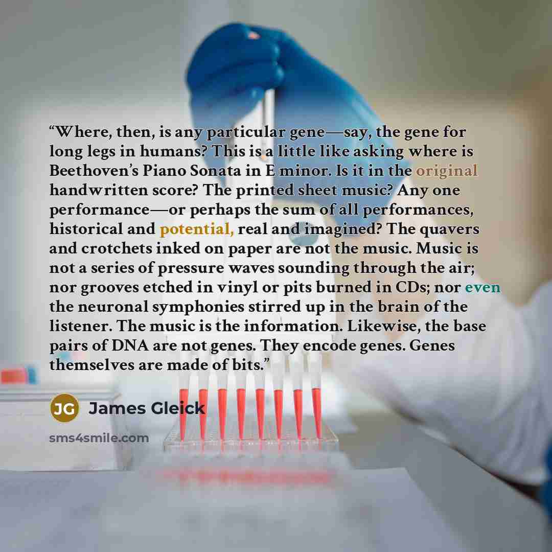 “Where, then, is any particular gene—say, the gene for long legs in humans? This is a little like asking where is Beethoven’s Piano Sonata in E minor. Is it in the original handwritten score? The printed sheet music? Any one performance—or perhaps the sum of all performances, historical and…” quote by James Gleick