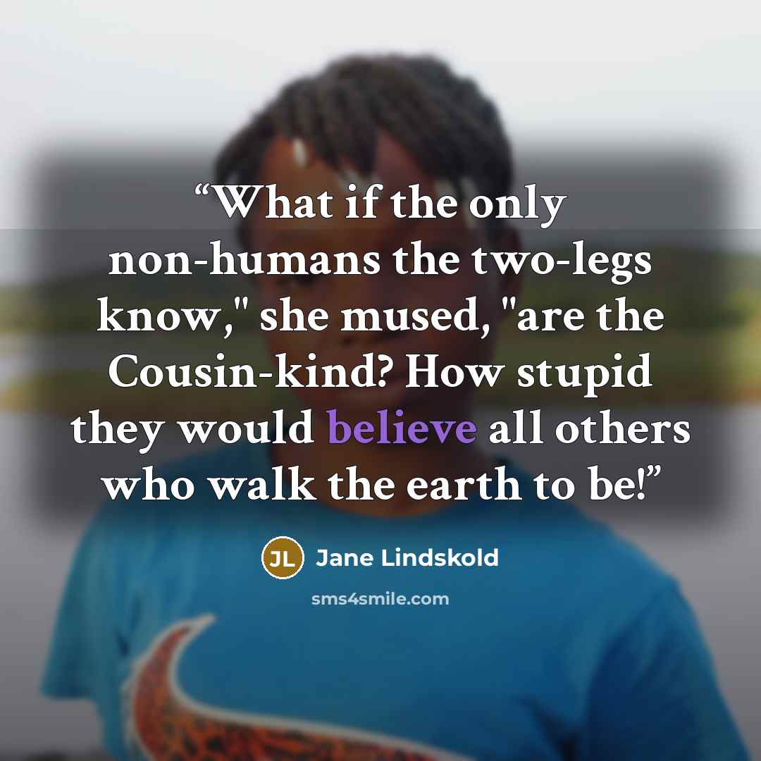 “What if the only non-humans the two-legs know," she mused, "are the Cousin-kind? How stupid they would believe all others who walk the earth to be!” quote by Jane Lindskold