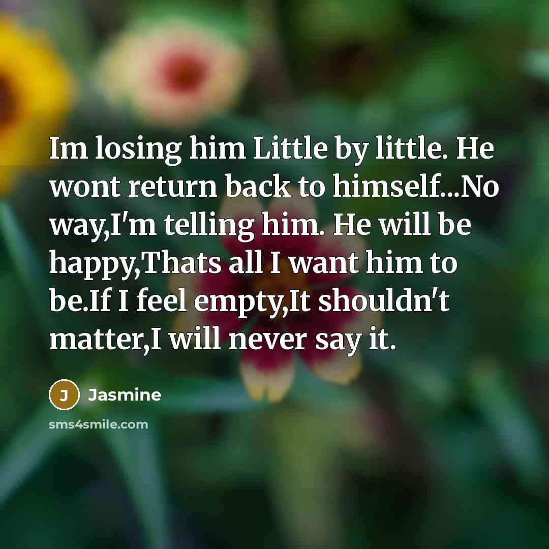 “Im losing him Little by little. He wont return back to himself...No way,I'm telling him. He will be happy,Thats all I want him to be.If I feel empty,It shouldn't matter,I will never say it.” quote by Jasmine
